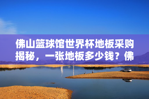 佛山篮球馆世界杯地板采购揭秘，一张地板多少钱？佛山篮球馆世界杯地板采购揭秘，一张地板多少钱？