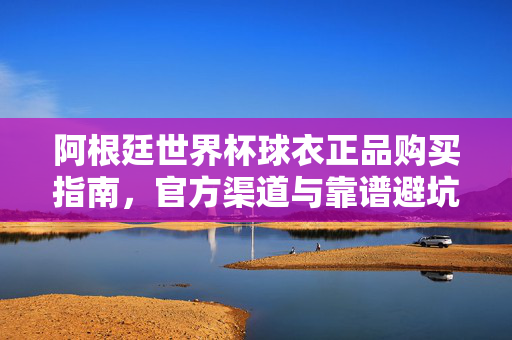 阿根廷世界杯球衣正品购买指南，官方渠道与靠谱避坑全攻略，阿根廷世界杯球衣正品购买指南，官方渠道与避坑全攻略
