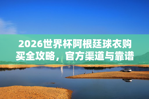 2026世界杯阿根廷球衣购买全攻略，官方渠道与靠谱选择指南，2026世界杯阿根廷球衣购买全攻略，官方渠道与靠谱选择指南