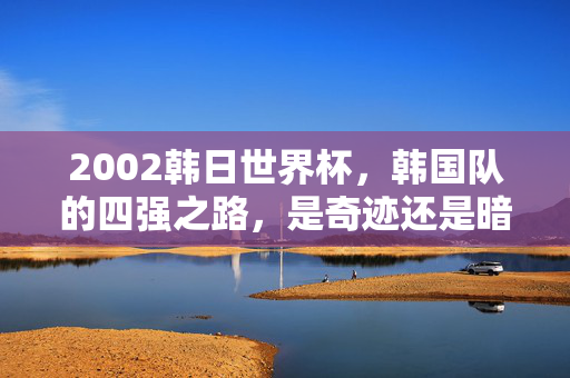 2002韩日世界杯,韩国队的四强之路,是奇迹还是暗箱操作?2002韩日世界杯,韩国队四强之路,奇迹还是暗箱操作?