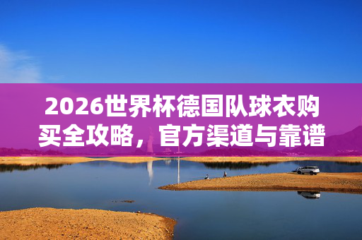 2026世界杯德国队球衣购买全攻略,官方渠道与靠谱选购指南