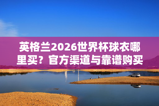 英格兰2026世界杯球衣哪里买？官方渠道与靠谱购买指南，英格兰2026世界杯球衣购买官方渠道与靠谱指南