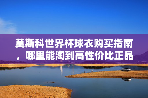 莫斯科世界杯球衣购买指南，哪里能淘到高性价比正品？莫斯科世界杯球衣高性价比购买指南