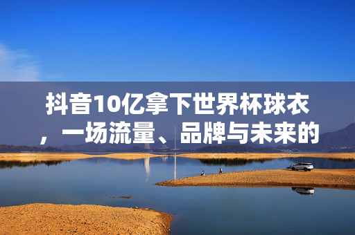 抖音10亿拿下世界杯球衣，一场流量、品牌与未来的精准豪赌，抖音10亿拿下世界杯球衣，流量、品牌与未来的精准豪赌