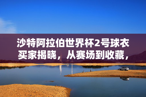 沙特阿拉伯世界杯2号球衣买家揭晓，从赛场到收藏，一件球衣的双向奔赴，沙特世界杯2号球衣买家揭晓，赛场到收藏的双向奔赴