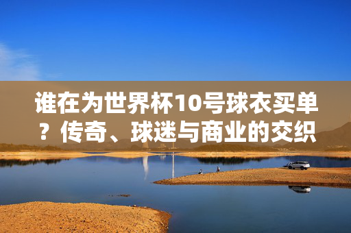 谁在为世界杯10号球衣买单?传奇、球迷与商业的交织,世界杯10号球衣,传奇、球迷与商业的交织