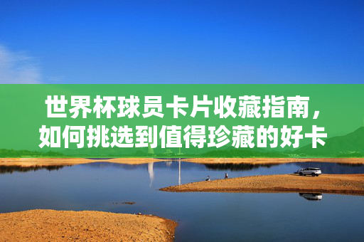 世界杯球员卡片收藏指南，如何挑选到值得珍藏的好卡？世界杯球员卡片收藏指南，挑选值得珍藏的好卡