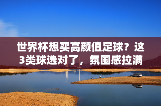 世界杯想买高颜值足球？这3类球选对了，氛围感拉满！世界杯高颜值足球，选对这3类球，氛围感拉满！