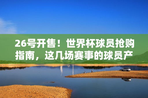 26号开售！世界杯球员抢购指南，这几场赛事的球员产品不容错过，26号开售！世界杯球员抢购指南，这几场赛事产品不容错过