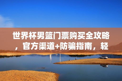 世界杯男篮门票购买全攻略，官方渠道+防骗指南，轻松get观赛资格，世界杯男篮门票购买全攻略，官方渠道+防骗指南，轻松get观赛资格