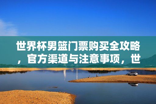 世界杯男篮门票购买全攻略,官方渠道与注意事项,世界杯男篮门票购买全攻略,官方渠道与注意事项