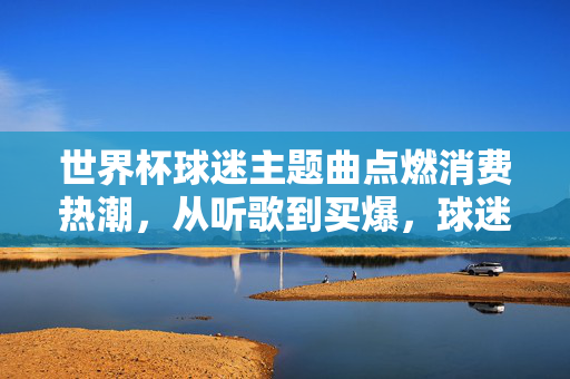 世界杯球迷主题曲点燃消费热潮，从听歌到买爆，球迷的购物清单有多长？世界杯球迷主题曲点燃消费热潮，球迷购物清单听歌买爆