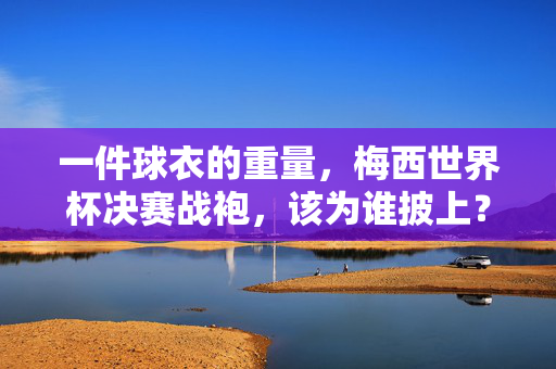 一件球衣的重量，梅西世界杯决赛战袍，该为谁披上？梅西世界杯决赛战袍的重量，该为谁披上？