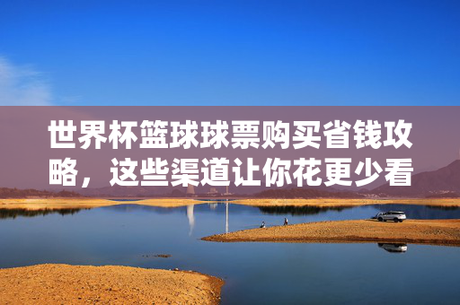 世界杯篮球球票购买省钱攻略，这些渠道让你花更少看精彩！世界杯篮球球票省钱攻略，花更少看精彩