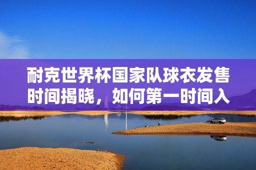 耐克世界杯国家队球衣发售时间揭晓，如何第一时间入手心仪战袍？耐克世界杯国家队球衣发售时间出炉，第一时间入手攻略