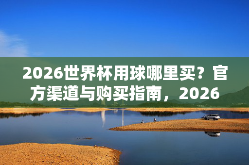 2026世界杯用球哪里买?官方渠道与购买指南,2026世界杯用球官方购买渠道与指南