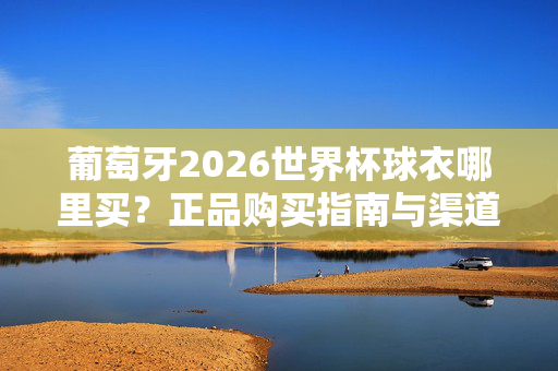 葡萄牙2026世界杯球衣哪里买？正品购买指南与渠道全解析，葡萄牙2026世界杯球衣正品购买全渠道指南