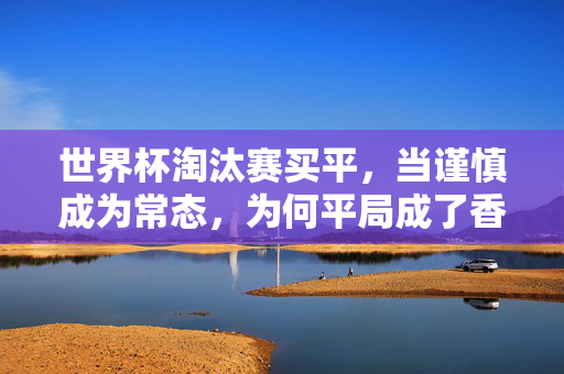 世界杯淘汰赛买平，当谨慎成为常态，为何平局成了香饽饽？世界杯淘汰赛，谨慎成常态，平局为何成香饽饽？