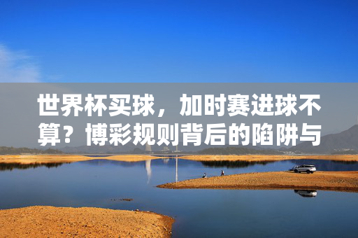 世界杯买球，加时赛进球不算？博彩规则背后的陷阱与真相，世界杯博彩陷阱，加时赛进球不算的规则真相