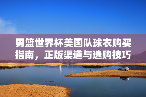 男篮世界杯美国队球衣购买指南,正版渠道与选购技巧,男篮世界杯美国队球衣购买指南,正版渠道与选购技巧