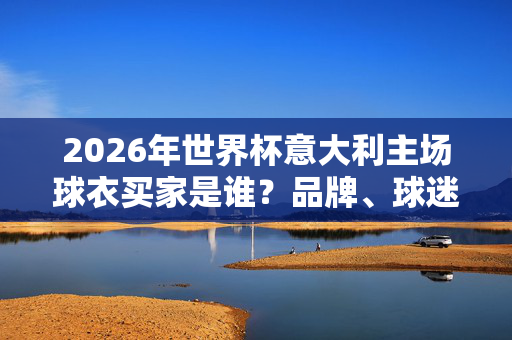 2026年世界杯意大利主场球衣买家是谁？品牌、球迷与国家荣誉的交织，2026世界杯意大利主场球衣买家，品牌、球迷与国家荣誉的交织