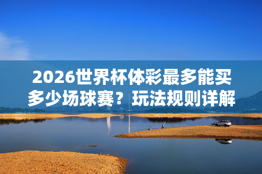 2026世界杯体彩最多能买多少场球赛？玩法规则详解与投注上限指南，2026世界杯体彩投注上限指南，玩法规则与最多可购场数详解