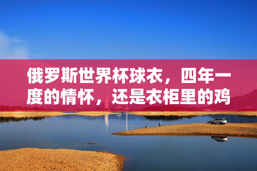 俄罗斯世界杯球衣，四年一度的情怀，还是衣柜里的鸡肋？值不值得买？俄罗斯世界杯球衣，情怀驱动还是鸡肋之选？
