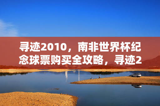 寻迹2010，南非世界杯纪念球票购买全攻略，寻迹2010，南非世界杯纪念球票购买全攻略