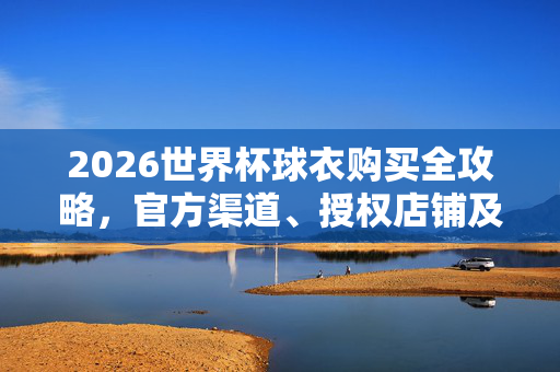 2026世界杯球衣购买全攻略，官方渠道、授权店铺及注意事项，2026世界杯球衣购买全攻略，官方渠道、授权店铺及注意事项
