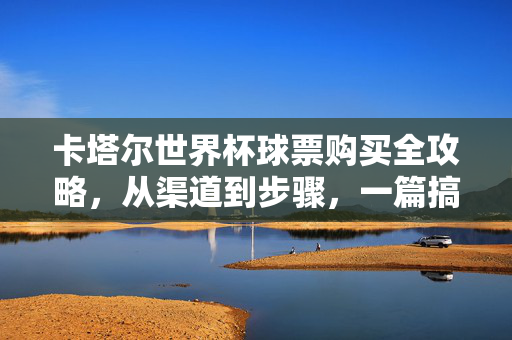 卡塔尔世界杯球票购买全攻略，从渠道到步骤，一篇搞定！卡塔尔世界杯球票购买全攻略，渠道到步骤一篇搞定！