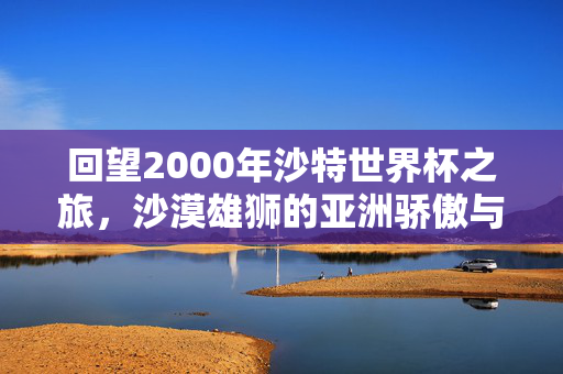 回望2000年沙特世界杯之旅,沙漠雄狮的亚洲骄傲与世界杯印记,沙漠雄狮的亚洲骄傲,2000世界杯印记