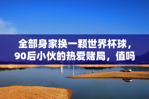 全部身家换一颗世界杯球，90后小伙的热爱赌局，值吗？全部身家换世界杯球，90后小伙的热爱赌局值吗？