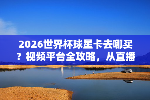 2026世界杯球星卡去哪买？视频平台全攻略，从直播带货到二手淘货，新手也能轻松入坑！2026世界杯球星卡视频平台购买攻略，新手直播带货到二手淘货指南