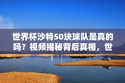 世界杯沙特50块球队是真的吗？视频揭秘背后真相，世界杯沙特50块球队？视频揭秘背后真相
