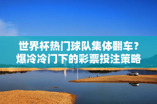 世界杯热门球队集体翻车？爆冷冷门下的彩票投注策略，世界杯爆冷，热门球队集体翻车，彩票投注策略