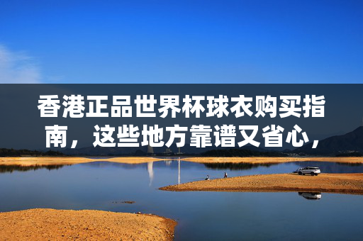 香港正品世界杯球衣购买指南，这些地方靠谱又省心，香港正品世界杯球衣购买指南，靠谱省心之选