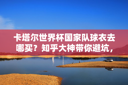 卡塔尔世界杯国家队球衣去哪买？知乎大神带你避坑，正品购买指南，卡塔尔世界杯国家队球衣正品避坑购买指南