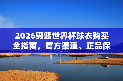 2026男篮世界杯球衣购买全指南，官方渠道、正品保障与选购技巧，2026男篮世界杯球衣购买全指南