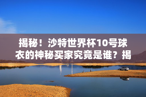 揭秘！沙特世界杯10号球衣的神秘买家究竟是谁？揭秘！沙特世界杯10号球衣神秘买家身份