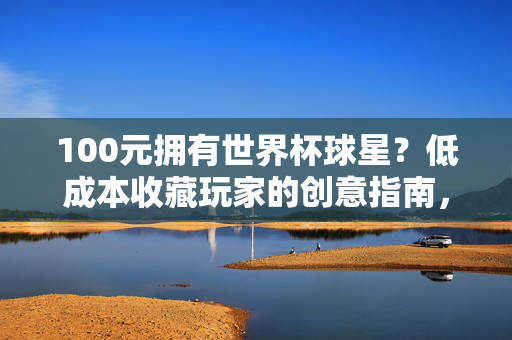 100元拥有世界杯球星？低成本收藏玩家的创意指南，100元拥有世界杯球星，低成本收藏创意指南
