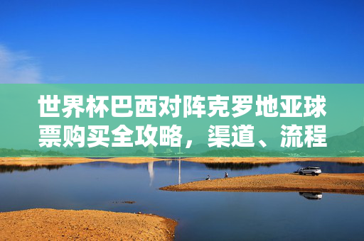 世界杯巴西对阵克罗地亚球票购买全攻略，渠道、流程与注意事项，世界杯巴西VS克罗地亚球票购买全攻略，渠道、流程与注意事项