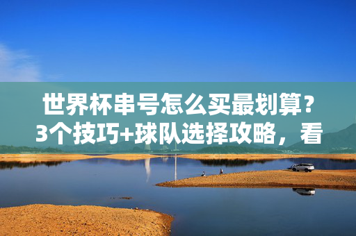 世界杯串号怎么买最划算？3个技巧+球队选择攻略，看完视频秒懂！世界杯串号最划算攻略，3技巧+球队选择，视频秒懂！