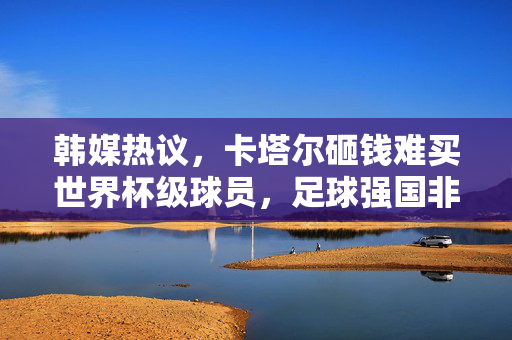 韩媒热议，卡塔尔砸钱难买世界杯级球员，足球强国非钞能力可建？卡塔尔砸钱难购世界杯级球员，韩媒热议足球强国非钞能力可建？