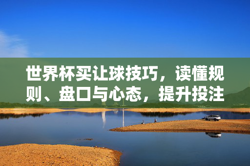 世界杯买让球技巧，读懂规则、盘口与心态，提升投注胜率，世界杯让球投注技巧，规则、盘口、心态三维度提升胜率