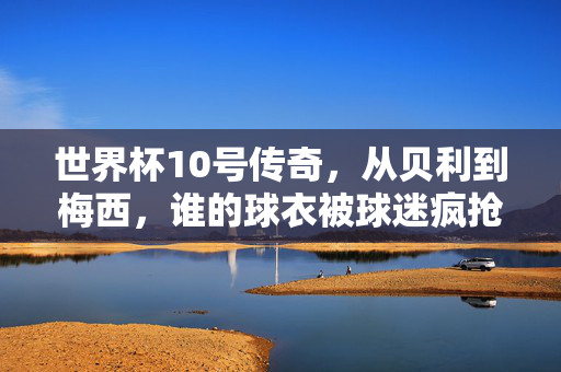 世界杯10号传奇，从贝利到梅西，谁的球衣被球迷疯抢？世界杯10号传奇，贝利到梅西，谁的球衣最疯抢？
