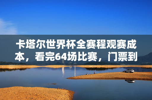 卡塔尔世界杯全赛程观赛成本，看完64场比赛，门票到底要花多少钱？卡塔尔世界杯全赛程64场门票成本解析