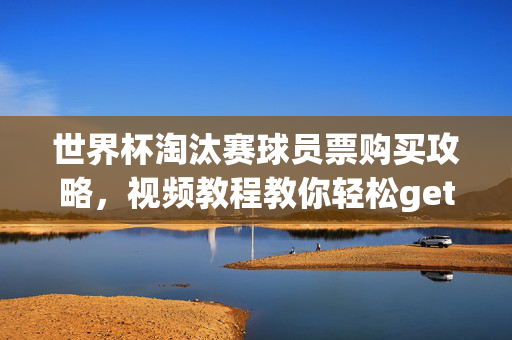 世界杯淘汰赛球员票购买攻略，视频教程教你轻松get心仪座位！世界杯淘汰赛球员票购买攻略，视频教程教你轻松get心仪座位