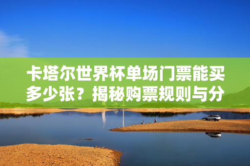 卡塔尔世界杯单场门票能买多少张?揭秘购票规则与分配机制,卡塔尔世界杯单场门票购票规则与分配机制揭秘