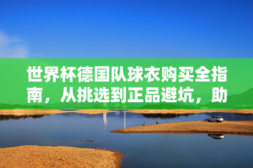 世界杯德国队球衣购买全指南，从挑选到正品避坑，助你为日耳曼战袍热血应援！世界杯德国队球衣购买全指南，从挑选避坑到热血应援