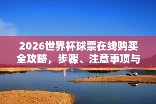 2026世界杯球票在线购买全攻略，步骤、注意事项与防骗指南，2026世界杯球票在线购买全攻略，步骤、注意事项与防骗指南